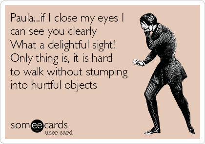 Paula...if I close my eyes I
can see you clearly
What a delightful sight!
Only thing is, it is hard 
to walk without stumping
into hurtful objects