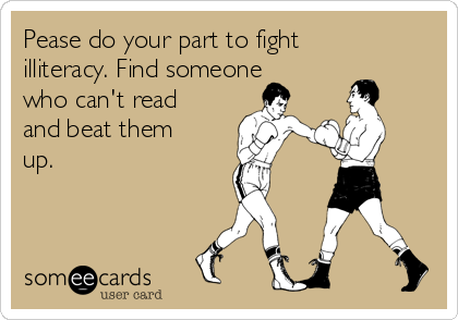 Pease do your part to fight
illiteracy. Find someone
who can't read
and beat them
up. 