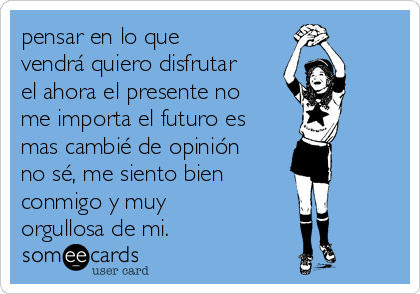 pensar en lo que
vendrá quiero disfrutar
el ahora el presente no
me importa el futuro es
mas cambié de opinión
no sé, me siento bien 
conmigo y muy
orgullosa de mi.