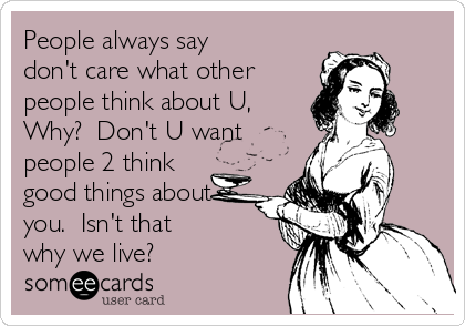 People always say
don't care what other
people think about U,
Why?  Don't U want
people 2 think
good things about
you.  Isn't that 
why we live? 