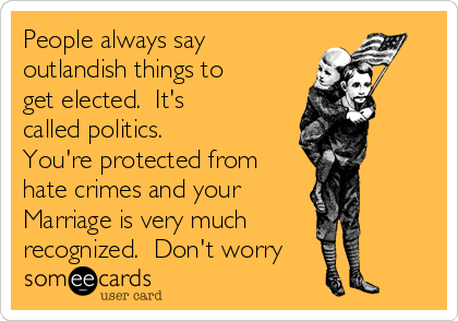 People always say
outlandish things to
get elected.  It's
called politics.
You're protected from
hate crimes and your
Marriage is very much
recognized.  Don't worry