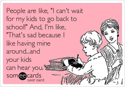 People are like, "I can't wait
for my kids to go back to
school!" And, I'm like,
"That's sad because I
like having mine
around...and
your kids
can hear you."