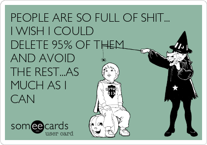 PEOPLE ARE SO FULL OF SHIT...
I WISH I COULD
DELETE 95% OF THEM
AND AVOID 
THE REST...AS 
MUCH AS I
CAN