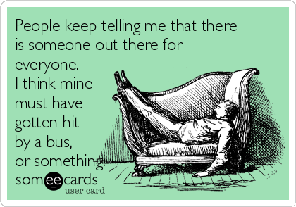 People keep telling me that there
is someone out there for
everyone.
I think mine
must have
gotten hit
by a bus,
or something.