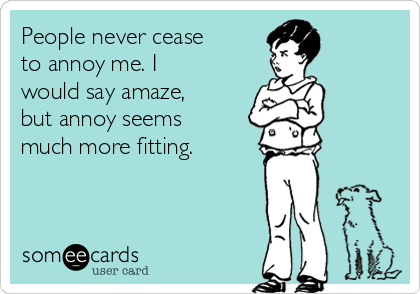 People never cease
to annoy me. I
would say amaze,
but annoy seems
much more fitting.
