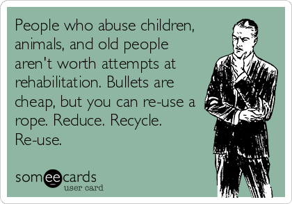 People who abuse children,
animals, and old people
aren't worth attempts at
rehabilitation. Bullets are
cheap, but you can re-use a
rope. Reduce. Recycle.
Re-use.