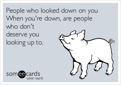 People who looked down on you
When you're down, are people
who don't
deserve you
looking up to. 