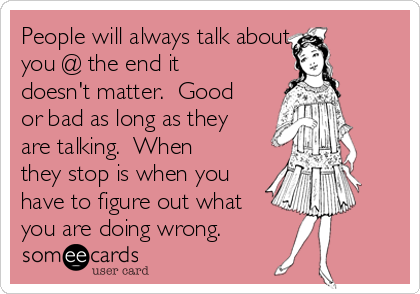 People will always talk about
you @ the end it
doesn't matter.  Good
or bad as long as they
are talking.  When
they stop is when you
have to figure out what
you are doing wrong.  