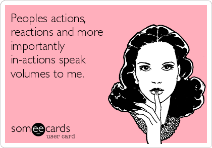 Peoples actions,
reactions and more
importantly
in-actions speak
volumes to me.