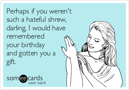 Perhaps if you weren't
such a hateful shrew,
darling, I would have
remembered
your birthday
and gotten you a
gift.