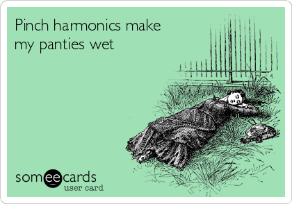 Pinch harmonics make
my panties wet