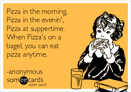 Pizza in the morning,
Pizza in the evenin',
Pizza at suppertime.
When Pizza's on a
bagel, you can eat
pizza anytime.

-anonymous