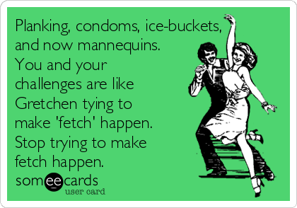 Planking, condoms, ice-buckets,
and now mannequins.
You and your
challenges are like
Gretchen tying to
make 'fetch' happen.
Stop trying to make
fetch happen.