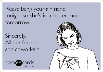 Please bang your girlfriend
tonight so she's in a better mood
tomorrow.

Sincerely,
All her friends
and coworkers