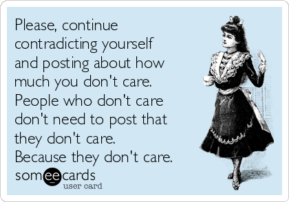 Please, continue
contradicting yourself
and posting about how
much you don't care.
People who don't care
don't need to post that
they don't care.
Because they don't care.