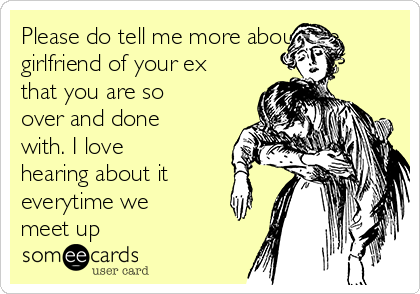 Please do tell me more about the
girlfriend of your ex
that you are so
over and done
with. I love
hearing about it
everytime we
meet up