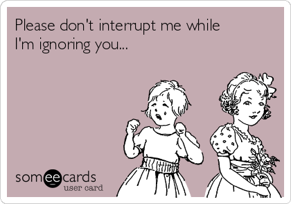 Please don't interrupt me while
I'm ignoring you...