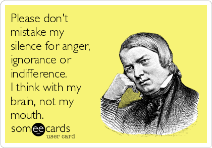 Please don't
mistake my
silence for anger,
ignorance or
indifference.
I think with my
brain, not my
mouth.