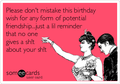 Please don't mistake this birthday
wish for any form of potential
friendship...just a lil reminder
that no one
gives a sh!t
about your sh!t