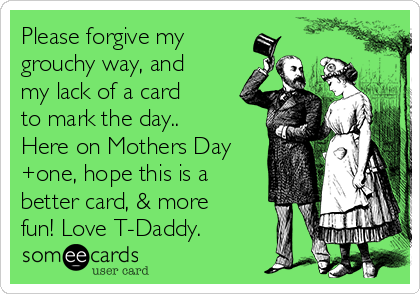 Please forgive my
grouchy way, and
my lack of a card
to mark the day..
Here on Mothers Day
+one, hope this is a
better card, & more
fun! Love T-Daddy.