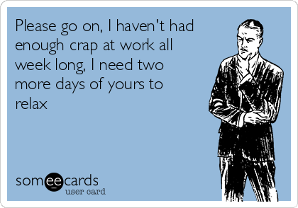 Please go on, I haven't had
enough crap at work all
week long, I need two
more days of yours to
relax