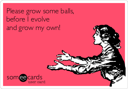 Please grow some balls,
before I evolve
and grow my own!