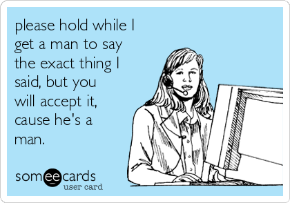 please hold while I
get a man to say
the exact thing I
said, but you
will accept it,
cause he's a
man.