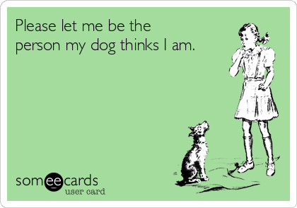 Please let me be the
person my dog thinks I am.