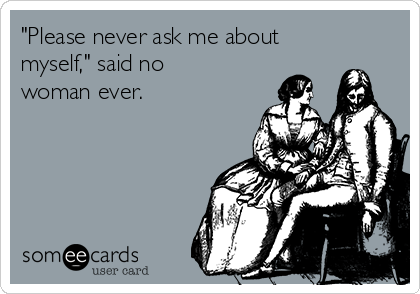 "Please never ask me about
myself," said no
woman ever.