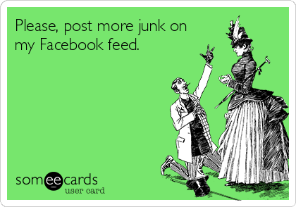 Please, post more junk on
my Facebook feed.