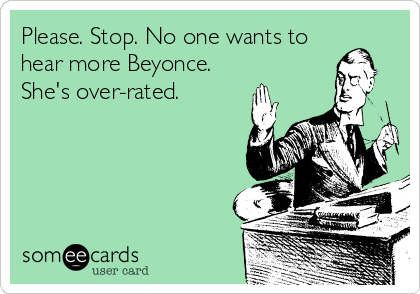 Please. Stop. No one wants to
hear more Beyonce.
She's over-rated. 