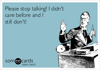 Please stop talking! I didn't
care before and I
still don't! 