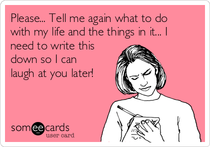 Please... Tell me again what to do
with my life and the things in it... I
need to write this
down so I can
laugh at you later!