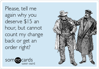 Please, tell me
again why you
deserve $15 an
hour, but cannot
count my change
back or get an
order right?