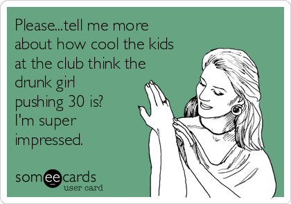 Please...tell me more
about how cool the kids
at the club think the
drunk girl
pushing 30 is?
I'm super
impressed. 