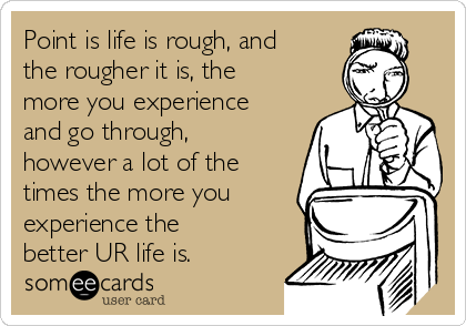 Point is life is rough, and
the rougher it is, the
more you experience
and go through,
however a lot of the
times the more you
experience the
better UR life is. 