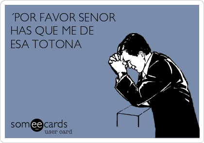 ´POR FAVOR SENOR
HAS QUE ME DE
ESA TOTONA