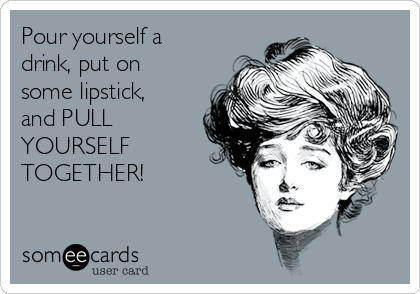 Pour yourself a
drink, put on
some lipstick,
and PULL
YOURSELF
TOGETHER!