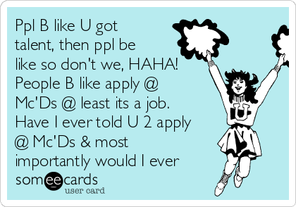 Ppl B like U got
talent, then ppl be
like so don't we, HAHA! 
People B like apply @
Mc'Ds @ least its a job. 
Have I ever told U 2 apply
@ Mc'Ds & most
importantly would I ever