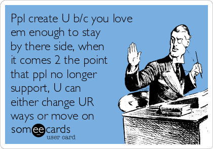 Ppl create U b/c you love
em enough to stay
by there side, when
it comes 2 the point
that ppl no longer
support, U can
either change UR
ways or move on