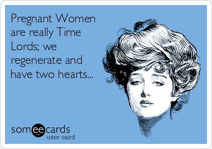 Pregnant Women
are really Time
Lords; we
regenerate and
have two hearts...