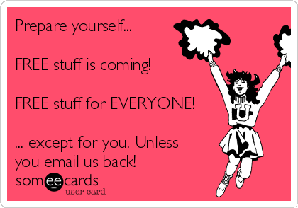 Prepare yourself...

FREE stuff is coming!

FREE stuff for EVERYONE!

... except for you. Unless
you email us back!