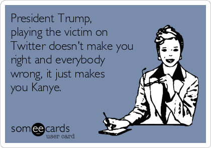 President Trump, 
playing the victim on
Twitter doesn't make you
right and everybody
wrong, it just makes
you Kanye. 