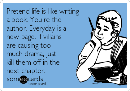 Pretend life is like writing
a book. You're the
author. Everyday is a
new page. If villains
are causing too
much drama, just
kill them off in the
next chapter. 