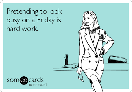Pretending to look
busy on a Friday is
hard work.