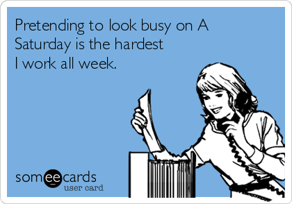 Pretending to look busy on A
Saturday is the hardest
I work all week. 