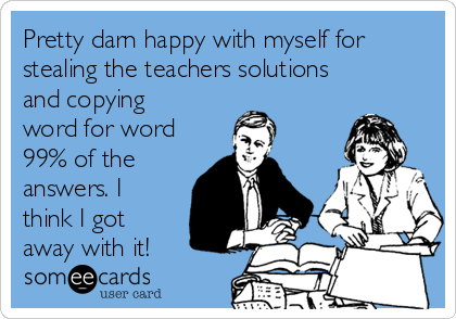 Pretty darn happy with myself for
stealing the teachers solutions
and copying
word for word
99% of the
answers. I
think I got
away with it!