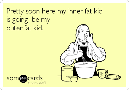 Pretty soon here my inner fat kid
is going  be my
outer fat kid.