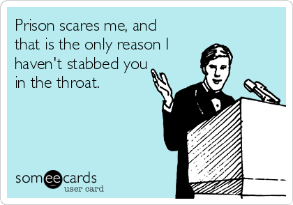 Prison scares me, and
that is the only reason I 
haven't stabbed you
in the throat.