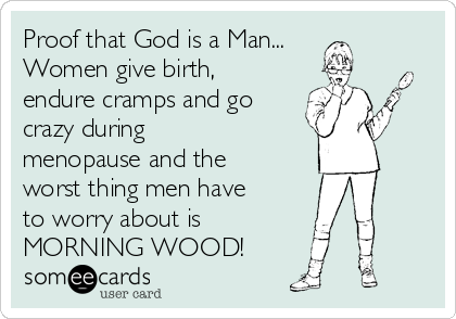 Proof that God is a Man...
Women give birth,
endure cramps and go
crazy during
menopause and the
worst thing men have
to worry about is
MORNING WOOD!